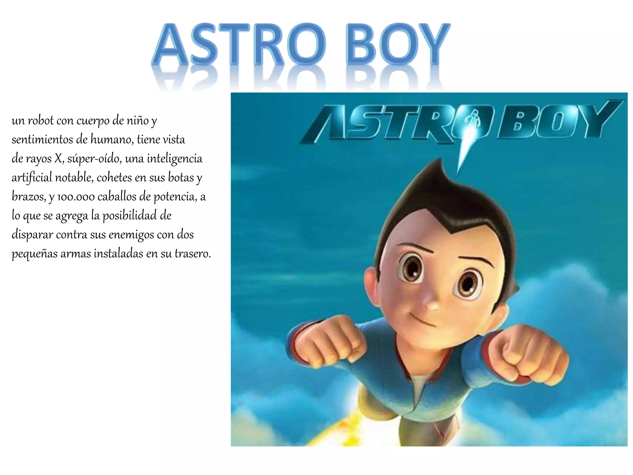 un robot con cuerpo de niño y
sentimientos de humano, tiene vista
de rayos X, súper-oído, una inteligencia
artificial notable, cohetes en sus botas y
brazos, y 100.000 caballos de potencia, a
lo que se agrega la posibilidad de
disparar contra sus enemigos con dos
pequeñas armas instaladas en su trasero.
 