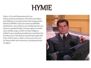 («Jaime» en la versión hispanoamericana) es un
poderoso androide construido por el Dr. Ratton para trabajar
para KAOS, pero en su primera misión Smart consigue ponerlo
del lado de CONTROL. Hymie tiene numerosas habilidades
sobrehumanas, como una fuerza y una velocidad superiores a las
humanas y capacidad de ingerir venenos y registrar su nombre,
clase y cantidad, aunque su diseño no incluye inteligencia
artificial, lo que se manifiesta principalmente en que Hymie toma
las órdenes que se le dan de forma muy literal (por ejemplo, Max
le dice: «Dame la mano», y Hymie se arranca una mano y se la
da). Hymie también tiene sentimientos y está programado para
ser elegante.
 