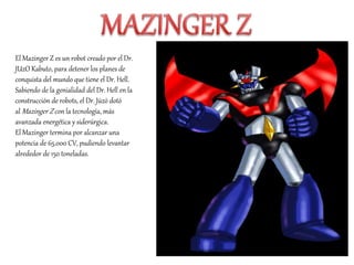 El Mazinger Z es un robot creado por el Dr.
JUzO Kabuto, para detener los planes de
conquista del mundo que tiene el Dr. Hell.
Sabiendo de la genialidad del Dr. Hell en la
construcción de robots, el Dr. Jūzō dotó
al Mazinger Z con la tecnología, más
avanzada energética y siderúrgica.
El Mazinger termina por alcanzar una
potencia de 65.000 CV, pudiendo levantar
alrededor de 150 toneladas.
 