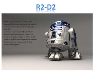 R2-D2, más conocido como “Arturito” es un
personaje de ficción del universo de Star Wars. Es
un droide astromecánico, contraparte y amigo
de C-3PO.
perteneció a las fuerzas de defensa en Naboo
sirvió al Rey Veruna durante su término. Este
droide siempre estuvo alojado en la Nave Real de
Naboo, al igual que otros congéneres con la simple
función de reparar cualquier parte de la nave y
asistir como navegantes.
 