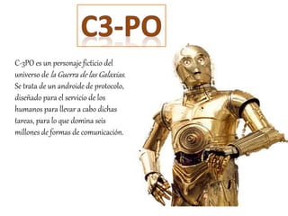 C-3PO es un personaje ficticio del
universo de la Guerra de las Galaxias.
Se trata de un androide de protocolo,
diseñado para el servicio de los
humanos para llevar a cabo dichas
tareas, para lo que domina seis
millones de formas de comunicación.
 