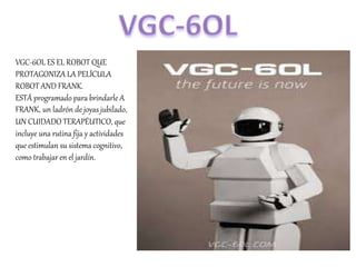VGC-6OL ES EL ROBOT QUE
PROTAGONIZA LA PELÍCULA
ROBOT AND FRANK.
ESTÁ programado para brindarle A
FRANK, un ladrón de joyas jubilado,
UN CUIDADO TERAPÉUTICO, que
incluye una rutina fija y actividades
que estimulan su sistema cognitivo,
como trabajar en el jardín.
 