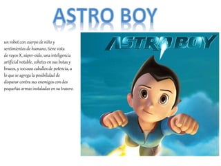 un robot con cuerpo de niño y
sentimientos de humano, tiene vista
de rayos X, súper-oído, una inteligencia
artificial notable, cohetes en sus botas y
brazos, y 100.000 caballos de potencia, a
lo que se agrega la posibilidad de
disparar contra sus enemigos con dos
pequeñas armas instaladas en su trasero.
 