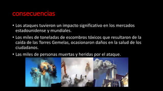 consecuencias
• Los ataques tuvieron un impacto significativo en los mercados
estadounidense y mundiales.
• Los miles de toneladas de escombros tóxicos que resultaron de la
caída de las Torres Gemelas, ocasionaron daños en la salud de los
ciudadanos.
• Las miles de personas muertas y heridas por el ataque.
 