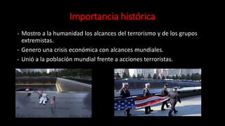 Importancia histórica
- Mostro a la humanidad los alcances del terrorismo y de los grupos
extremistas.
- Genero una crisis económica con alcances mundiales.
- Unió a la población mundial frente a acciones terroristas.
 
