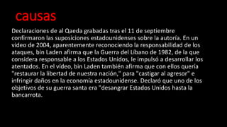causas
Declaraciones de al Qaeda grabadas tras el 11 de septiembre
confirmaron las suposiciones estadounidenses sobre la autoría. En un
video de 2004, aparentemente reconociendo la responsabilidad de los
ataques, bin Laden afirma que la Guerra del Líbano de 1982, de la que
considera responsable a los Estados Unidos, le impulsó a desarrollar los
atentados. En el vídeo, bin Laden también afirma que con ellos quería
"restaurar la libertad de nuestra nación," para "castigar al agresor" e
infringir daños en la economía estadounidense. Declaró que uno de los
objetivos de su guerra santa era "desangrar Estados Unidos hasta la
bancarrota.
 