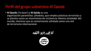 Perfil del grupo subversivo Al Qaeda
• Al Qaeda (‘la base’) o Al Qaida es una
organización paramilitar, yihadista, que emplea prácticas terroristas y
se plantea como un movimiento de resistencia islámica alrededor del
mundo, mientras que es comúnmente señalada como una red
de terrorismo internacional.
 