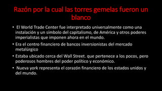 Razón por la cual las torres gemelas fueron un
blanco
• El World Trade Center fue interpretado universalmente como una
instalación y un símbolo del capitalismo, de América y otros poderes
imperialistas que imponen ahora en el mundo.
• Era el centro financiero de bancos inversionistas del mercado
metalúrgico
• Estaba ubicado cerca del Wall Street. que pertenece a los pocos, pero
poderosos hombres del poder político y económico.
• Nueva york representa el corazón financiero de los estados unidos y
del mundo.
 