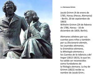 Los Hermanos Grimm
Jacob Grimm (4 de enero de
1785, Hanau (Hesse, Alemania)
- Berlín, 20 de septiembre de
1863)
Wilhelm Grimm (24 de febrero
de 1786, Hanau - 16 de
diciembre de 1859, Berlín).
Alemanes célebres por sus
cuentos para niños y también
por su Diccionario alemán,
las Leyendas alemanas,
la Gramática alemana,
la Mitología alemana y
los Cuentos de la infancia y del
hogar (1812-1815), lo que les
ha valido ser reconocidos
como fundadores de
la filología alemana. La ley de
Grimm (1822) recibe su
nombre de Jacob Grimm.
 
