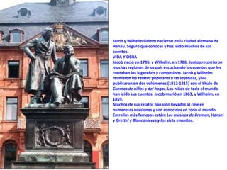 Jacob y Wilhelm Grimm nacieron en la ciudad alemana de
Hanau. Seguro que conoces y has leído muchos de sus
cuentos.
VIDA Y OBRA
Jacob nació en 1785, y Wilhelm, en 1786. Juntos recorrieron
muchas regiones de su país escuchando los cuentos que les
contaban los lugareños y campesinos. Jacob y Wilhelm
reunieron los relatos populares y las leyendas, y los
publicaron en dos volúmenes (1812-1815) con el título de
Cuentos de niños y del hogar. Los niños de todo el mundo
han leído sus cuentos. Jacob murió en 1863, y Wilhelm, en
1859.
Muchos de sus relatos han sido llevados al cine en
numerosas ocasiones y son conocidos en todo el mundo.
Entre los más famosos están: Los músicos de Bremen, Hansel
y Grettel y Blancanieves y los siete enanitos.