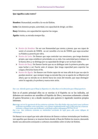 Escuela Internacional de Danza Jaziel

Que significa cada rostro?

Hombre: Humanidad, sensible a la voz de Elohim.
León: Con dominio propio, autoridad, con capacidad de dirigir, un líder.
Buey: fortaleza, con capacidad de soportar las cargas.
Águila: visión, su mirada siempre fija.

 Rostro de Hombre: Un ser con Humanidad que sienta y piense, que sea capaz de
sentir el corazón de YHWH, un ser sensible a la voz de YHWH, que sepa escuchar
su Palabra y ponerla por obra.
 Rostro de León: Un Danzor que sepa controlar sus emociones, que tenga dominio
propio, que sepa establecer prioridades en su vida. Con autoridad para trabajar en
la buena obra; y se distinga por su capacidad de dirigir y ser un buen Líder.
 Rostro de Buey: Un Danzor fuerte que no se doblegue ante la primera prueba, que
sepa luchar y ser Fuerte ante el ataque. Que tenga capacidad para soportar las
cargas y llevarlas hasta el fin.
 Rostro de Águila: Un Danzor con Visión capaz de ver mas allá de lo que sus ojos le
puedan mostrar ; que siempre tenga su mirada fija y no se aparte de su Objetivo (el
altar), que su mirada no se desvíe hacia las cosas del mundo, que sepa distinguir
entre lo sagrada y lo profano y nunca mire atrás.

Eze 1:20 Adonde quiera que el Ruaj se disponía a ir, ellas iban en la dirección que el Ruaj quería ir.

Este es el punto principal ellos no se movían si el Espíritu no se los indicaba, así
debemos ser nosotros ser sensibles al Espíritu de Dios y movernos solamente a donde
él quiera llevarnos y no a donde nuestros pies quieren ir siguiendo nuestros propios
intereses.
Eze 1:13 así era la apariencia de las criaturas vivientes. Con ellos había algo que lucía como carbones
ardientes encendidos como antorchas, con el fuego resplandeciendo aquí y allá entre las criaturas
vivientes; el fuego tenía una brillantez, y del fuego salían relámpagos. [Sal 104:4; Re 4:5]
Eze 1:14 Las criaturas vivientes se mantenían corriendo de aquí para allá como ráfagas de
relámpagos.

Un Danzor no es aquel que más sabe técnicas de Danza o rutinas inventadas por hombres,
son aquellos que danzan y se mueven hacia donde el Ruaj de Elohim los mueve, danzando
dando una adoración semejante a carbones encendidos sobre el altar de Elohim.

 