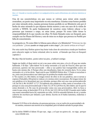 Escuela Internacional de Danza Jaziel

Eze 1:17 Cuando se movían podían ir en cualquiera de las cuatro direcciones sin volverse mientras se
movían.

Una de sus características era que nunca se volvían para mirar atrás cuando
avanzaban, un punto muy importante en esta enseñanza. Cuantas cosas hemos perdido
por estar mirando atrás, cuantas personas hemos perdido en un Ministerio solo por el
hecho de estar mirando lo que dejamos detrás nuestro y esto nos saco de la visión de
servirle a YHWH. Es parte fundamental de nosotros como Líderes educar a las
personas que tenemos a cargo, en estas áreas, porque Tú como Líder tienes la
responsabilidad de lo que suceda con ellas; Tú fuiste llamado como un Ezequiel, para
cumplir con los Planes del Eterno y uno de estos no es dejar que perezca su Pueblo por
falta de conocimiento.
La pregunta es, Tú como líder te Educas para educar a tu Ministerio? “Entonces les dijo
una parábola: "¿Acaso puede un ciego guiar a otro ciego? ¿No caerán ambos en el hoyo?

Por esta razón hoy Elohim quiere hoy botar toda clase de estructura creada por hombres
para educarte según su Santa voluntad, abre tu mente al llamado que hizo en Ezequiel
capitulo 2
Me dijo: Hijo de hombre, ponte sobre tus pies, y hablaré contigo:
Según me habló, el Ruaj entró en mí y me puso sobre mis pies, y lo oí a El que me estaba
hablando. 3 El dijo: "¡Ben-Adam! Yo te estoy enviando a la casa de Yisra'el, ellos que me
provocan, quienes me han provocado – ellos y sus padres han transgredido contra mí
hasta este mismo día. 4 Porque ellos son desafiantes, hijos de corazón duro, Yo te estoy
enviando a ti; y tú les dirás: 'Aquí está lo que YAHWEH Elohim dice.' 5 Tanto si escuchan o
no, ¡esta casa provocadora aun sabrá que un profeta ha estado entre ellos!
6 "En cuanto a ti, Ben-Adam, no tengas temor de ellos ni de sus palabras, aun si zarzas y
espinos [Yahudáh y Efrayim] te rodean y te sientas entre escorpiones. No tengas temor de
sus palabras ni te desanimes por sus miradas, porque ellos son una casa provocadora.[Je
1:8; Sal 56:3; Mt 10:282T 1:7 ] 7 Tú hablarás mis palabras a ellos, tanto si escuchan o no,
porque es una casa provocadora.[Je 1:7Jon 3:2; 2T 4:2 ] 8 Pero tú, Ben-Adam, oye lo que te
estoy diciendo a ti. No seas tú provocador como esa casa provocadora. Abre tu boca y
come lo que estoy al darte.[Job 37:2; Je 15:16; Sal 119-130 Lu 8:18] 9 Cuando miré, había
una mano extendida hacia mí, sujetando un rollo. 10 El lo extendió delante de mí, y estaba
cubierto de escritura por delante y por detrás. Escrito en él había lamentos, endechas e
infortunios.
Ezequiel 3:19 Pero si tú exhortas a la persona perversa, y no se vuelve de su perversidad o de
su camino, entonces aun morirá en su iniquidad; pero tú habrás salvado tu propia alma.

Así ha dicho YHWH el Adom: El que oye, oiga; y el que no quiera oír, no oiga; porque
casa rebelde son.

 