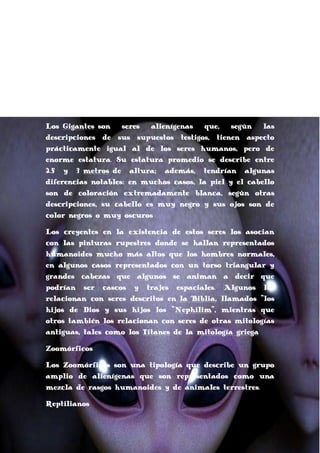 presentan características asociadas a seres angelicales.
También se les suelen atribuir poderes psíquicos.
Estos seres guardan un gran parecido con los Anunaki,
deidades babilónicas que, según la historia, son los hijos
de los principales dioses.
Humanoides gigantes
Los Gigantes son
seres
alienígenas
que,
según
las
descripciones de sus supuestos testigos, tienen aspecto
prácticamente igual al de los seres humanos, pero de
enorme estatura. Su estatura promedio se describe entre
2.5 y 3 metros de altura; además, tendrían algunas
diferencias notables: en muchos casos, la piel y el cabello
son de coloración extremadamente blanca, según otras
descripciones, su cabello es muy negro y sus ojos son de
color negros o muy oscuros
Los creyentes en la existencia de estos seres los asocian
con las pinturas rupestres donde se hallan representados
humanoides mucho más altos que los hombres normales,
en algunos casos representados con un torso triangular y
grandes cabezas que algunos se animan a decir que
podrían ser cascos y trajes espaciales. Algunos los
relacionan con seres descritos en la Biblia, llamados "los
hijos de Dios y sus hijos los "Nephilim", mientras que
otros también los relacionan con seres de otras mitologías
antiguas, tales como los Titanes de la mitología griega
Zoomórficos
Los Zoomórficos son una tipología que describe un grupo
amplio de alienígenas que son representados como una
mezcla de rasgos humanoides y de animales terrestres.
Reptilianos

 