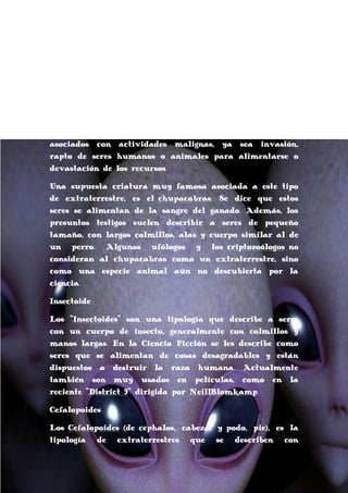 En cuanto a los reptilianos, se dice que la mayor parte
de sus supuestas apariciones provienen de los Estados
Unidos, y son prácticamente nulos los informes de
reptilianos en otros países. Por esta razón, la mayoría de
los ufólogos consideran a los reptilianos una invención de
la
cultura
popular
estadounidense.
Han
sido
representados en más de una ocasión en libros, series o
películas[cita requerida]. En todas ellas han sido
asociados con actividades malignas, ya sea invasión,
rapto de seres humanos o animales para alimentarse o
devastación de los recursos.
Una supuesta criatura muy famosa asociada a este tipo
de extraterrestre, es el chupacabras. Se dice que estos
seres se alimentan de la sangre del ganado. Además, los
presuntos testigos suelen describir a seres de pequeño
tamaño, con largos colmillos, alas y cuerpo similar al de
un perro. Algunos ufólogos y los criptozoólogos no
consideran al chupacabras como un extraterrestre, sino
como una especie animal aún no descubierta por la
ciencia.
Insectoide
Los "Insectoides" son una tipología que describe a seres
con un cuerpo de insecto, generalmente con colmillos y
manos largas. En la Ciencia Ficción se les describe como
seres que se alimentan de cosas desagradables y están
dispuestos a destruir la raza humana. Actualmente
también son muy usados en películas, como en la
reciente "District 9" dirigida por NeillBlomkamp.
Cefalopoides
Los Cefalopoides (de cephalos, cabeza, y podo, pie), es la
tipología de extraterrestres que se describen con

 