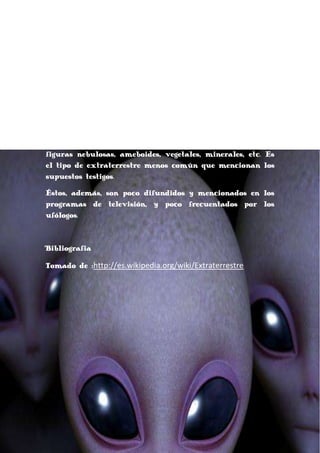 tentáculos y una morfología similar a la de un pulpo o
calamar. Aparentemente esta tipología es unas de las
primeras en salir en novelas e historias de ciencia
ficción (ejemplo de esto son los marcianos de La guerra
de los mundos).
Xenomórficos
"Xenomórfico", tipología que describe un grupo amplio de
alienígenas
cuyas
descripciones
rebasan
cualquier
similitud con criaturas terrestres: Ejemplo de ellos serían
figuras nebulosas, ameboides, vegetales, minerales, etc. Es
el tipo de extraterrestre menos común que mencionan los
supuestos testigos.
Éstos, además, son poco difundidos y mencionados en los
programas de televisión, y poco frecuentados por los
ufólogos.

Bibliografia
Tomado de :http://es.wikipedia.org/wiki/Extraterrestre

 