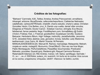 Créditos de las fotografías:
*Bárbara* Cannnela; A30_Tsitika; Ametxa; Andrea Pokrzywinski; annalibera;
Arkangel; artizone; BocaDorada; cafeconlecheporfavor; Cafeterías Nebraska;
calafellvalo; carloscASTROweb; chalo84; chamo estudio; charly's cakes; Christian
González Verón; Cris Bañes; cruz_fr; Dando una vuelta; daniel villar onrubia;
Diógenes el Filósofo; Doctor Canon ; Esteban Cavrico; etringita; Eva Moura;
felixbernet; ferran pestaña; fesja; FoodMayhem.com; formalfallacy @ Dublin
(Victor); Frabisa; fred_v; FreeCat; goodiesfirst; Guadalupe Cervilla; Gustavo
Balcazar; Herbolario Allium; High Voltage; instinctify; JaulaDeArdilla; Jeronimo
G+E; Jexweber.fotos; jlastras; jose_gonzalvo; kcivey; ketutita; Lady Madonna;
lesthermosh; Lluis Carro; M. Martin Vicente; M.Peinado;
MANUALIDADESDEOLGA; Manuel M. Ramos; marioadaja; Mataparda; Melosh;
mojate en verde; motagirl2; Mumumío; OmarOBorO; Otra vez me hice Mujer;
Pablo Monteagudo; Perfumedeflores; Pesadillas Gourmandas; Predicador
Malvado; procsilas; Queralt jqmj; RaidersLight; Raquel Carmona Romero;
Ratamala/El Aderezo (2); Riki Andres; riverac; rofi; Salva; santifaygo; Sarmale /
O.; sıɐԀɹǝıʌɐſ; SSCfotos; sulaco_rm; susivinh; Un buho en la cocina; Una curuxa
en la cocina; unapersona; Uniquess; vik407; Vilanova i la Geltrú; zumito
 
