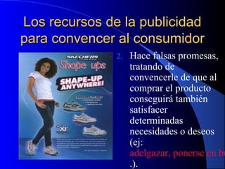Los recursos de la publicidad
para convencer al consumidor
2.

Hace falsas promesas,
tratando de
convencerle de que al
comprar el producto
conseguirá también
satisfacer
determinadas
necesidades o deseos
(ej:
adelgazar, ponerse en bu
.).

 