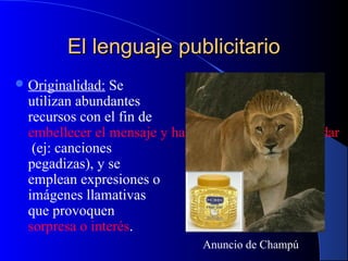 El lenguaje publicitario
 Originalidad:

Se
utilizan abundantes
recursos con el fin de
embellecer el mensaje y hacerlo más fácil de recordar
(ej: canciones
pegadizas), y se
emplean expresiones o
imágenes llamativas
que provoquen
sorpresa o interés.
Anuncio de Champú

 