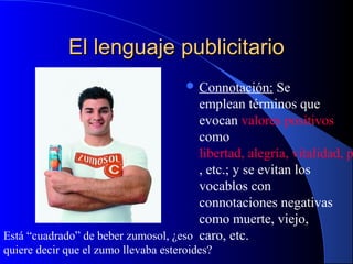 El lenguaje publicitario
 Connotación:

Se
emplean términos que
evocan valores positivos
como
libertad, alegría, vitalidad, p
, etc.; y se evitan los
vocablos con
connotaciones negativas
como muerte, viejo,
Está “cuadrado” de beber zumosol, ¿eso caro, etc.
quiere decir que el zumo llevaba esteroides?

 