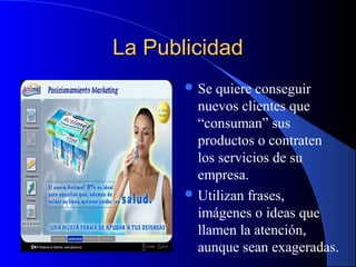 La Publicidad
 Se

quiere conseguir
nuevos clientes que
“consuman” sus
productos o contraten
los servicios de su
empresa.
 Utilizan frases,
imágenes o ideas que
llamen la atención,
aunque sean exageradas.

 