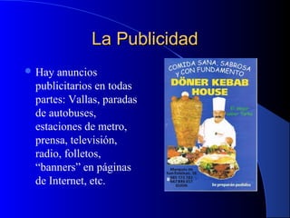 La Publicidad
 Hay

anuncios
publicitarios en todas
partes: Vallas, paradas
de autobuses,
estaciones de metro,
prensa, televisión,
radio, folletos,
“banners” en páginas
de Internet, etc.

 