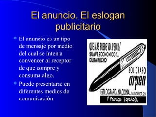 El anuncio. El eslogan
publicitario
 El

anuncio es un tipo
de mensaje por medio
del cual se intenta
convencer al receptor
de que compre y
consuma algo.
 Puede presentarse en
diferentes medios de
comunicación.

 