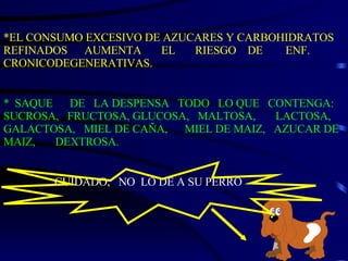 *EL CONSUMO EXCESIVO DE AZUCARES Y CARBOHIDRATOS REFINADOS  AUMENTA  EL  RIESGO  DE  ENF. CRONICODEGENERATIVAS. *  SAQUE  DE  LA DESPENSA  TODO  LO QUE  CONTENGA: SUCROSA,  FRUCTOSA, GLUCOSA,  MALTOSA,  LACTOSA, GALACTOSA,  MIEL DE CAÑA,  MIEL DE MAIZ,  AZUCAR DE MAIZ,  DEXTROSA. CUIDADO,  NO  LO DE A SU PERRO 