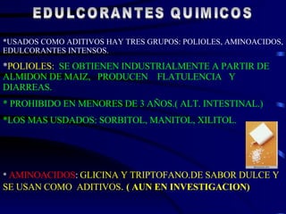 EDULCORANTES QUIMICOS *USADOS COMO ADITIVOS HAY TRES GRUPOS: POLIOLES, AMINOACIDOS, EDULCORANTES INTENSOS. * POLIOLES:   SE OBTIENEN INDUSTRIALMENTE A PARTIR DE ALMIDON DE MAIZ,  PRODUCEN  FLATULENCIA  Y  DIARREAS. * PROHIBIDO EN MENORES DE 3 AÑOS.( ALT. INTESTINAL.) *LOS MAS USDADOS: SORBITOL, MANITOL, XILITOL. *  AMINOACIDOS :   GLICINA Y TRIPTOFANO.DE SABOR DULCE Y SE USAN COMO  ADITIVOS .  ( AUN EN INVESTIGACION) 