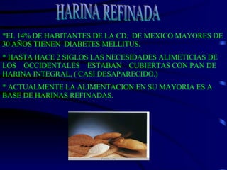 *EL 14% DE HABITANTES DE LA CD.  DE MEXICO MAYORES DE 30 AÑOS TIENEN  DIABETES MELLITUS. * HASTA HACE 2 SIGLOS LAS NECESIDADES ALIMETICIAS DE LOS  OCCIDENTALES  ESTABAN  CUBIERTAS CON PAN DE HARINA INTEGRAL, ( CASI DESAPARECIDO.) * ACTUALMENTE LA ALIMENTACION EN SU MAYORIA ES A BASE DE HARINAS REFINADAS. HARINA REFINADA 