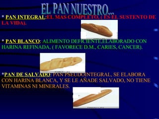 *  PAN INTEGRAL : EL MAS COMPLETO, ( ES EL SUSTENTO DE LA VIDA). *  PAN BLANCO :  ALIMENTO DEFICIENTE,ELABORADO CON HARINA REFINADA, ( FAVORECE D.M., CARIES, CANCER). * PAN DE SALVADO :  PAN PSEUDOINTEGRAL, SE ELABORA CON HARINA BLANCA, Y SE LE AÑADE SALVADO, NO TIENE VITAMINAS NI MINERALES.  EL PAN NUESTRO... 