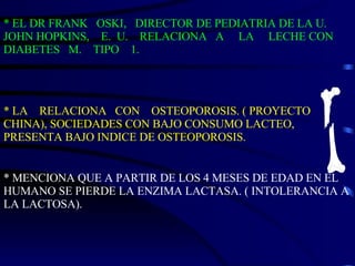 * EL DR FRANK  OSKI,  DIRECTOR DE PEDIATRIA DE LA U. JOHN HOPKINS,  E.  U.  RELACIONA  A  LA  LECHE CON DIABETES  M.  TIPO  1. * LA  RELACIONA  CON  OSTEOPOROSIS. ( PROYECTO CHINA), SOCIEDADES CON BAJO CONSUMO LACTEO, PRESENTA BAJO INDICE DE OSTEOPOROSIS. * MENCIONA QUE A PARTIR DE LOS 4 MESES DE EDAD EN EL HUMANO SE PIERDE LA ENZIMA LACTASA. ( INTOLERANCIA A LA LACTOSA). 