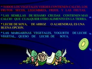 * TODOS LOS VEGETALES VERDES CONTIENEN CALCIO, LOS FRUTOS  SECOS,  LEGUMBRES,  FRIJOL  Y  LAS  FRUTAS. * LAS  SEMILLAS  DE SESAMO  CRUDAS  CONTIENEN MAS CALCIO  QUE  CUALQUIER OTRO ALIMENTO EN LA TIERRA. * LECHE DE SOYA,  DE ARROZ  O ALMENDRAS, ES UNA BUENA OPCION. * LAS  MARGARINAS  VEGETALES,  YOGURTH  DE LECHE VEGETAL,  QUESO  DE  LECHE  DE  SOYA. 