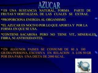 * ES  UNA  SUSTANCIA  NATURAL,  FORMA  PARTE  DE  FRUTAS Y HORTALIZAS,  DE  LAS  CUALES  SE  EXTRAE. *PROPORCIONA ENERGIA AL ORGANISMO. *EL AZUCAR ES NOCIVO POR LO QUE APORTA Y  POR LA FORMA EN QUE SE USA. *CONTIENE  SACAROSA  PERO  NO  TIENE  VIT.,  MINERALES, FIBRA, NI ANTIOXIDANTES.  * EN  ALGUNOS  PAISES  SE  CONSUME  DE  80  A  100 GR/DIA/PERSONA, EXCESIVA  EN  RELACION  A  LOS 50 GR POR DIA PARA  UNA DIETA DE 2000 KCAL. AZUCAR 