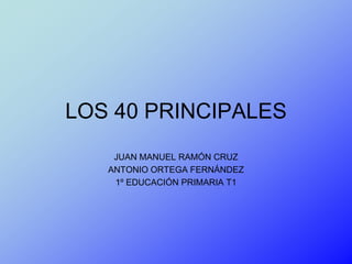 LOS 40 PRINCIPALES
    JUAN MANUEL RAMÓN CRUZ
   ANTONIO ORTEGA FERNÁNDEZ
    1º EDUCACIÓN PRIMARIA T1
 
