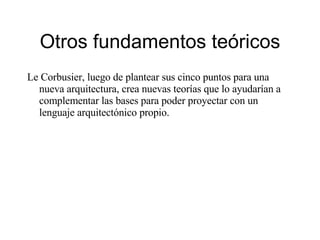 Otros fundamentos teóricos Le Corbusier, luego de plantear sus cinco puntos para una nueva arquitectura, crea nuevas teorías que lo ayudarían a complementar las bases para poder proyectar con un lenguaje arquitectónico propio. 