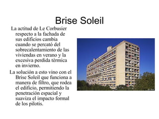 Brise Soleil La actitud de Le Corbusier respecto a la fachada de sus edificios cambia cuando se percató del sobrecalentamiento de las viviendas en verano y la excesiva perdida térmica en invierno. La solución a esto vino con el Brise Soleil que funciona a manera de filtro, que rodea el edificio, permitiendo la penetración espacial y suaviza el impacto formal de los pilotis. 
