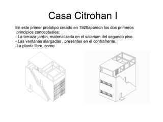 Casa Citrohan I En este primer prototipo creado en 1920aparecn los dos primeros principios conceptuales: La terraza-jardín, materializada en el solarium del segundo piso. Las ventanas alargadas , presentes en el contrafrente. La planta libre, como  
