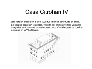 Casa Citrohan IV Esta versión creada en el año 1925 fue la única construida en serie. En esta no aparecen los pilotis, y utiliza por primera vez las ventanas alargadas en todas sus fachadas, que cinco años después se pondría en juego en la Villa Savoie. 