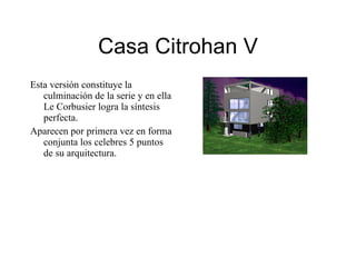 Casa Citrohan V Esta versión constituye la culminación de la serie y en ella Le Corbusier logra la síntesis perfecta. Aparecen por primera vez en forma conjunta los celebres 5 puntos de su arquitectura. 