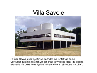 Villa Savoie La Villa Savoie es la apoteosis de todas las tentativas de Le Corbusier durante los anos 20 por crear la vivienda ideal . El diseño satisface las ideas investigadas inicialmente en el modelo Citrohan.  