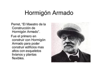 Hormigón Armado Perret, “El Maestro de la Construcción de Hormigón Armado”. Fue el primero en construir con Hormigón Armado para poder construir edificios mas altos con esqueletos livianos y plantas flexibles. 