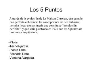 Los 5 Puntos A través de la evolución de La Maison Citrohan, que cumple con perfecta coherencia las concepciones de Le Corbusier, permite llegar a una síntesis que constituye “la solución perfecta”, y que seria planteado en 1926 con los 5 puntos de una nueva arquitectura: Pilotis. Techos-jardín. Planta Libre. Fachada Libre. Ventana Alargada. 