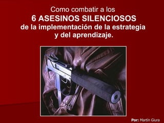 Como combatir a los   6  ASESINOS SILENCIOSOS de la implementación de la estrategia  y del aprendizaje. Por:   Martín Giura 