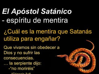 El Apóstol Satánico
- espíritu de mentira
¿Cuál es la mentira que Satanás
utiliza para engañar?
Que vivamos sin obedecer a
Dios y no sufrir las
consecuencias.
… la serpiente dijo:
-“no moriréis”
 