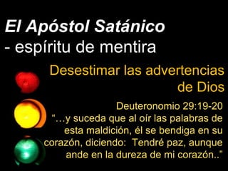 El Apóstol Satánico
- espíritu de mentira
Desestimar las advertencias
de Dios
Deuteronomio 29:19-20
“…y suceda que al oír las palabras de
esta maldición, él se bendiga en su
corazón, diciendo: Tendré paz, aunque
ande en la dureza de mi corazón..”
 