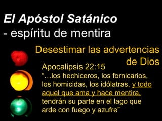 El Apóstol Satánico
- espíritu de mentira
Desestimar las advertencias
de DiosApocalipsis 22:15
“…los hechiceros, los fornicarios,
los homicidas, los idólatras, y todo
aquel que ama y hace mentira,
tendrán su parte en el lago que
arde con fuego y azufre”
 