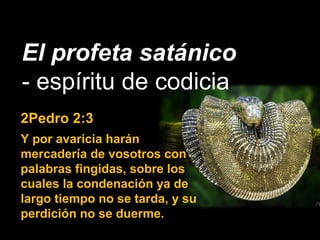 El profeta satánico
- espíritu de codicia
2Pedro 2:3
Y por avaricia harán
mercadería de vosotros con
palabras fingidas, sobre los
cuales la condenación ya de
largo tiempo no se tarda, y su
perdición no se duerme.
 