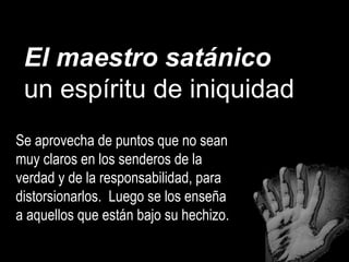 El maestro satánico
un espíritu de iniquidad
Se aprovecha de puntos que no sean
muy claros en los senderos de la
verdad y de la responsabilidad, para
distorsionarlos. Luego se los enseña
a aquellos que están bajo su hechizo.
 
