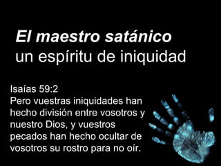 El maestro satánico
un espíritu de iniquidad
Isaías 59:2
Pero vuestras iniquidades han
hecho división entre vosotros y
nuestro Dios, y vuestros
pecados han hecho ocultar de
vosotros su rostro para no oír.
 