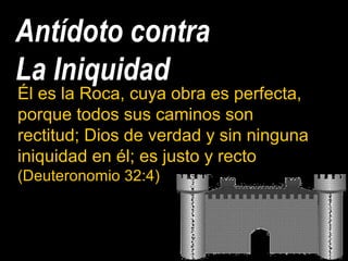 Antídoto contra
La Iniquidad
Él es la Roca, cuya obra es perfecta,
porque todos sus caminos son
rectitud; Dios de verdad y sin ninguna
iniquidad en él; es justo y recto
(Deuteronomio 32:4)
 